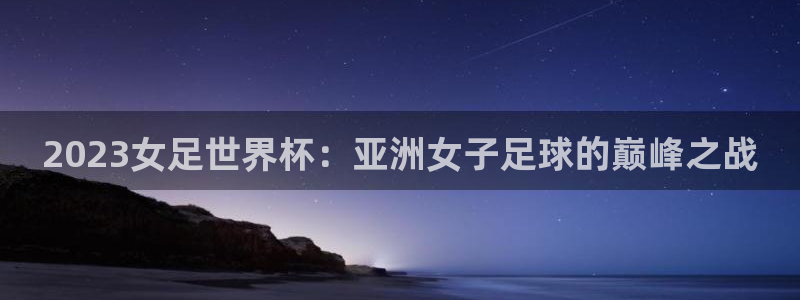 世界杯预选赛欧洲：2023女足世界杯：亚洲女子足球的巅峰之战